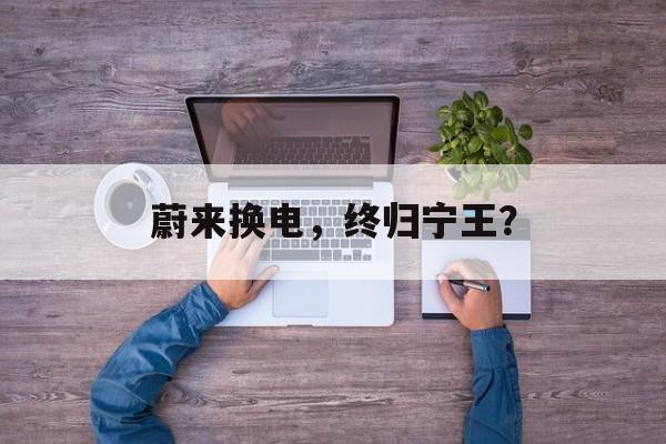 蔚来换电，终归宁王？-第1张图片-