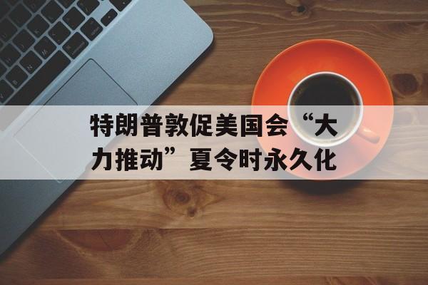 特朗普敦促美国会“大力推动”夏令时永久化-第1张图片-