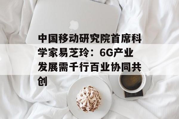 中国移动研究院首席科学家易芝玲：6G产业发展需千行百业协同共创-第1张图片-