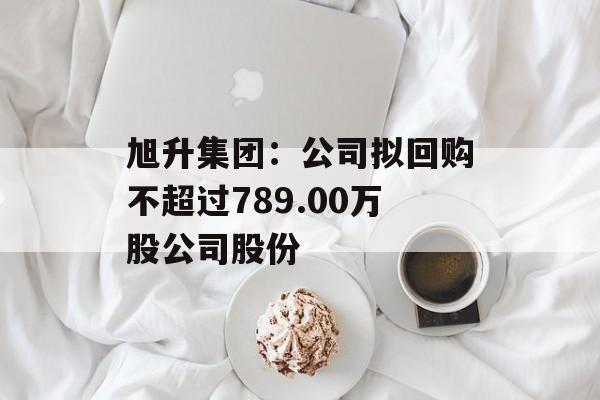 旭升集团：公司拟回购不超过789.00万股公司股份-第1张图片-