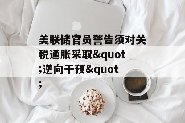 美联储官员警告须对关税通胀采取"逆向干预"-第1张图片-
