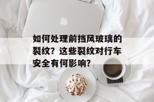 如何处理前挡风玻璃的裂纹？这些裂纹对行车安全有何影响？-第1张图片-