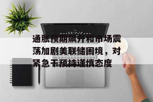 通胀预期飙升和市场震荡加剧美联储困境，对紧急干预持谨慎态度-第1张图片-