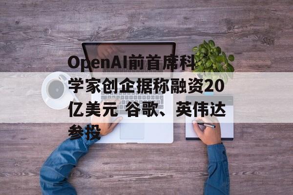 OpenAI前首席科学家创企据称融资20亿美元 谷歌、英伟达参投-第1张图片-