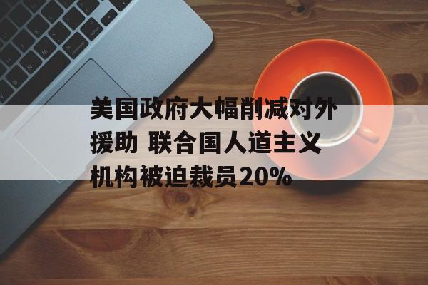 美国政府大幅削减对外援助 联合国人道主义机构被迫裁员20%-第1张图片-