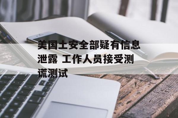 美国土安全部疑有信息泄露 工作人员接受测谎测试-第1张图片-