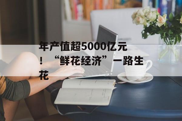 年产值超5000亿元！“鲜花经济”一路生花-第1张图片-