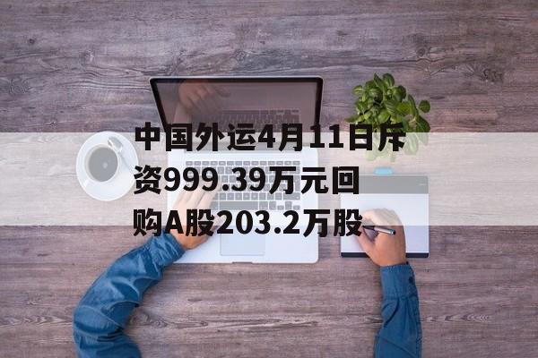 中国外运4月11日斥资999.39万元回购A股203.2万股-第1张图片-