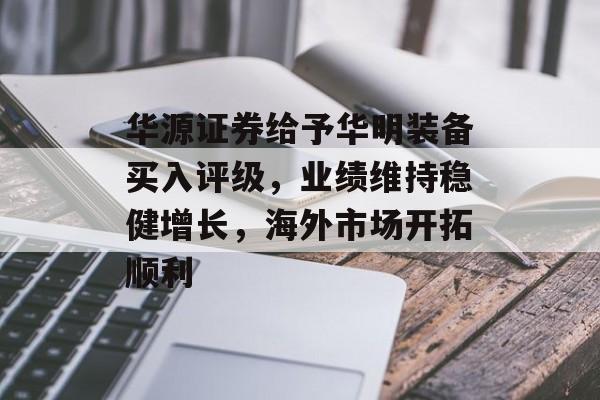 华源证券给予华明装备买入评级，业绩维持稳健增长，海外市场开拓顺利-第1张图片-