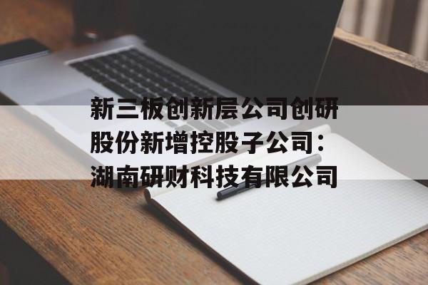 新三板创新层公司创研股份新增控股子公司：湖南研财科技有限公司-第1张图片-