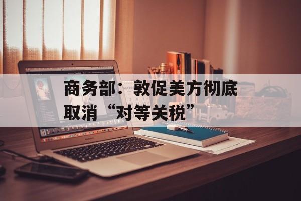 商务部：敦促美方彻底取消“对等关税”-第1张图片-