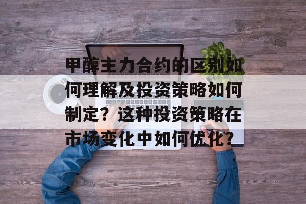 甲醇主力合约的区别如何理解及投资策略如何制定？这种投资策略在市场变化中如何优化？-第1张图片-