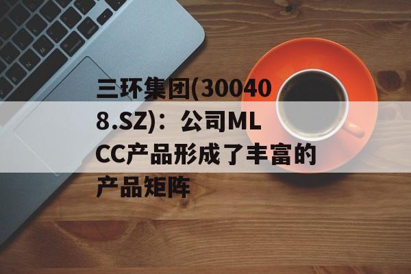 三环集团(300408.SZ)：公司MLCC产品形成了丰富的产品矩阵-第1张图片-