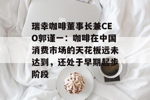 瑞幸咖啡董事长兼CEO郭谨一：咖啡在中国消费市场的天花板远未达到，还处于早期起步阶段-第1张图片-