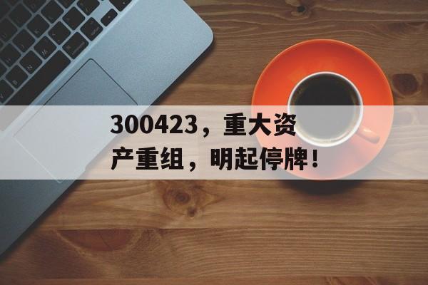 300423，重大资产重组，明起停牌！-第1张图片-