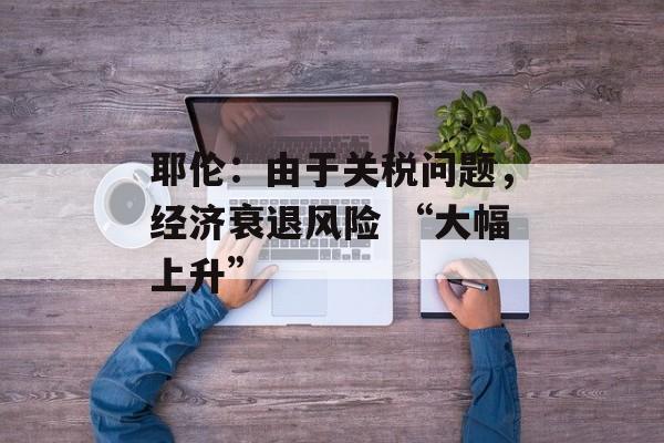 耶伦：由于关税问题，经济衰退风险 “大幅上升”-第1张图片-
