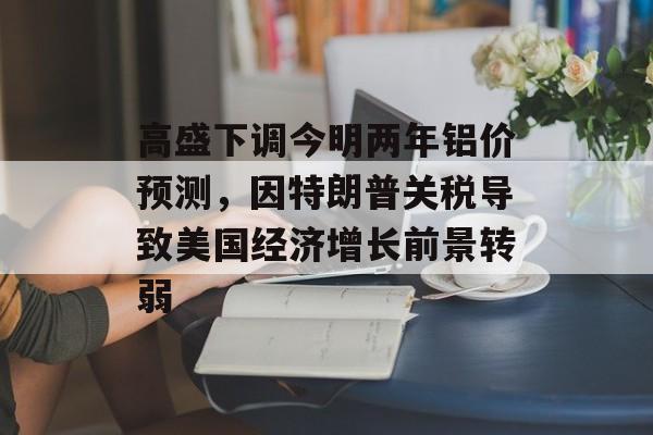 高盛下调今明两年铝价预测，因特朗普关税导致美国经济增长前景转弱-第1张图片-