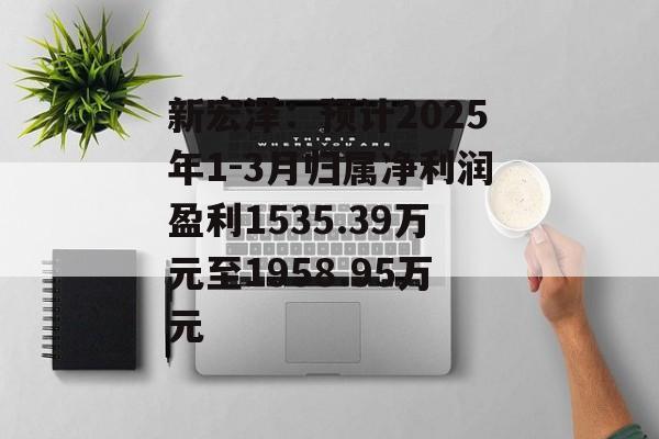 新宏泽：预计2025年1-3月归属净利润盈利1535.39万元至1958.95万元-第1张图片-