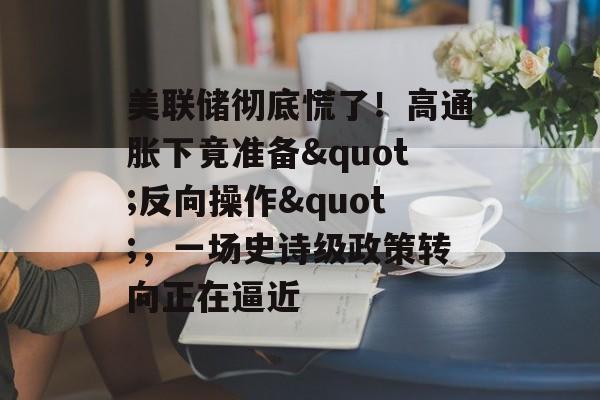 美联储彻底慌了！高通胀下竟准备"反向操作"，一场史诗级政策转向正在逼近-第1张图片-