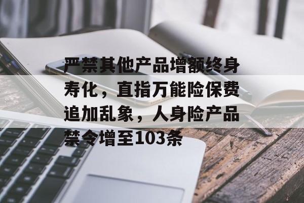 严禁其他产品增额终身寿化，直指万能险保费追加乱象，人身险产品禁令增至103条-第1张图片-