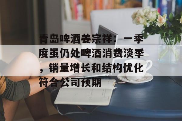 青岛啤酒姜宗祥：一季度虽仍处啤酒消费淡季，销量增长和结构优化符合公司预期-第1张图片-
