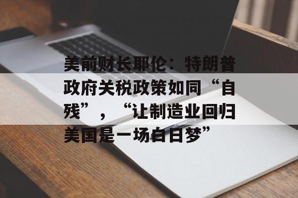 美前财长耶伦：特朗普政府关税政策如同“自残”，“让制造业回归美国是一场白日梦”-第1张图片-