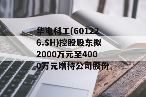 华电科工(601226.SH)控股股东拟2000万元至4000万元增持公司股份-第1张图片-