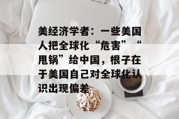 美经济学者：一些美国人把全球化“危害”“甩锅”给中国，根子在于美国自己对全球化认识出现偏差-第1张图片-