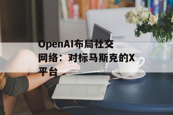 OpenAI布局社交网络：对标马斯克的X平台-第1张图片-