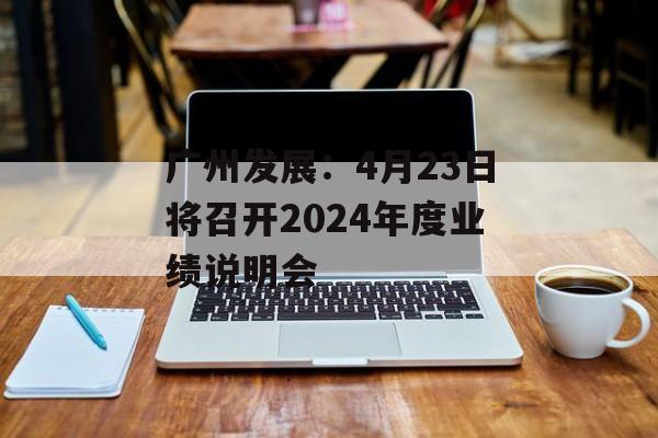 广州发展：4月23日将召开2024年度业绩说明会-第1张图片-