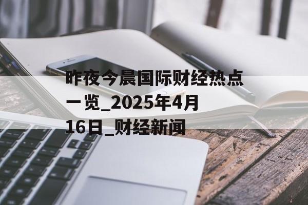 昨夜今晨国际财经热点一览_2025年4月16日_财经新闻-第1张图片-