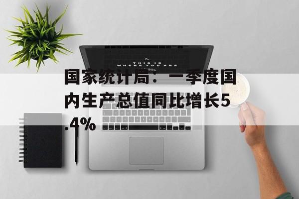 国家统计局：一季度国内生产总值同比增长5.4%-第1张图片-