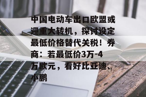 中国电动车出口欧盟或迎重大转机，探讨设定最低价格替代关税！券商：若最低价3万-4万欧元，看好比亚迪、小鹏-第1张图片-