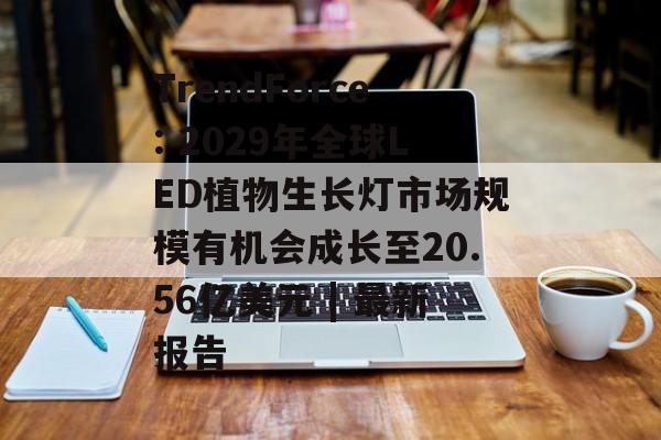 TrendForce: 2029年全球LED植物生长灯市场规模有机会成长至20.56亿美元 | 最新报告-第1张图片-
