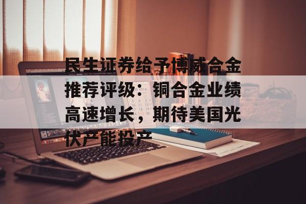 民生证券给予博威合金推荐评级：铜合金业绩高速增长，期待美国光伏产能投产-第1张图片-
