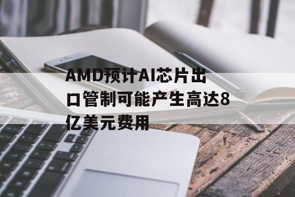 AMD预计AI芯片出口管制可能产生高达8亿美元费用-第1张图片-