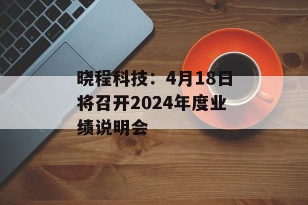 晓程科技：4月18日将召开2024年度业绩说明会-第1张图片-
