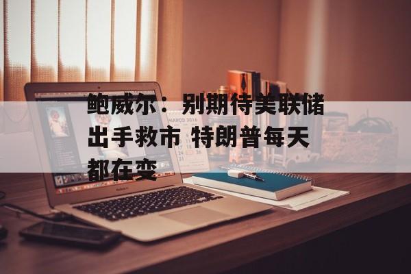 鲍威尔：别期待美联储出手救市 特朗普每天都在变-第1张图片-