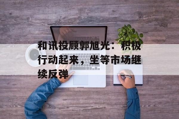 和讯投顾郭旭光：积极行动起来，坐等市场继续反弹-第1张图片-