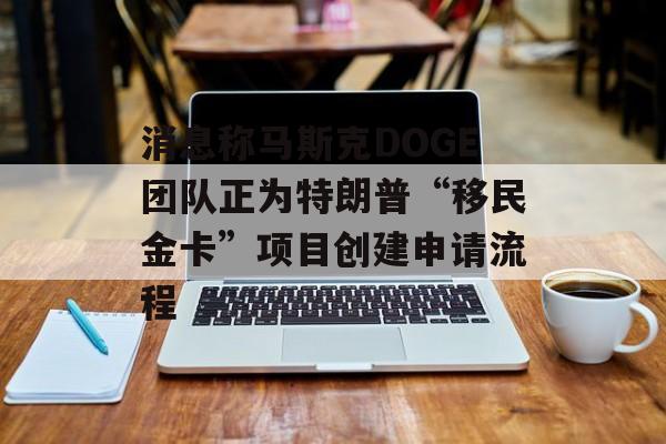 消息称马斯克DOGE团队正为特朗普“移民金卡”项目创建申请流程-第1张图片-