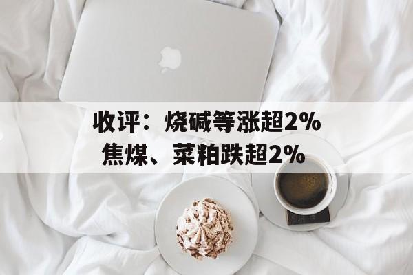 收评：烧碱等涨超2% 焦煤、菜粕跌超2%-第1张图片-
