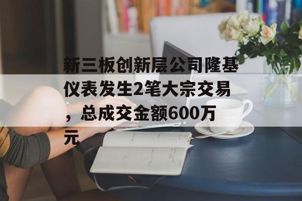 新三板创新层公司隆基仪表发生2笔大宗交易，总成交金额600万元-第1张图片-