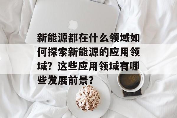 新能源都在什么领域如何探索新能源的应用领域？这些应用领域有哪些发展前景？-第1张图片-