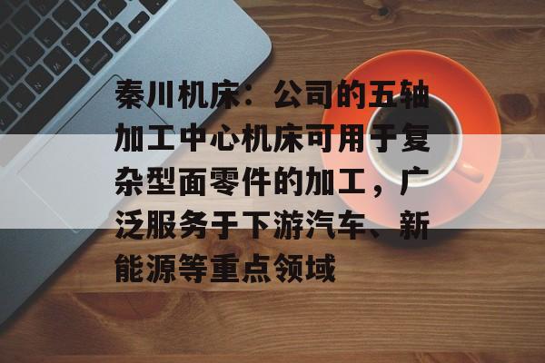 秦川机床：公司的五轴加工中心机床可用于复杂型面零件的加工，广泛服务于下游汽车、新能源等重点领域-第1张图片-