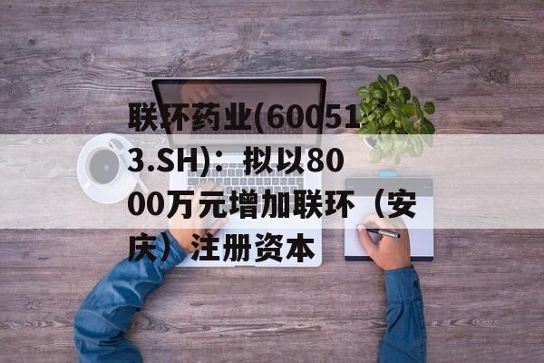 联环药业(600513.SH)：拟以8000万元增加联环（安庆）注册资本-第1张图片-