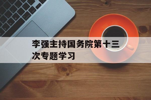 李强主持国务院第十三次专题学习-第1张图片-