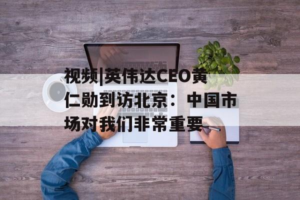 视频|英伟达CEO黄仁勋到访北京：中国市场对我们非常重要-第1张图片-