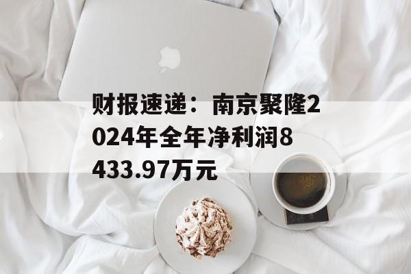 财报速递：南京聚隆2024年全年净利润8433.97万元-第1张图片-