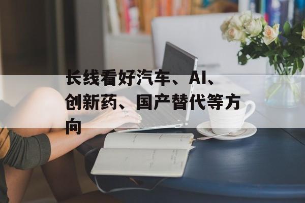 长线看好汽车、AI、创新药、国产替代等方向-第1张图片-