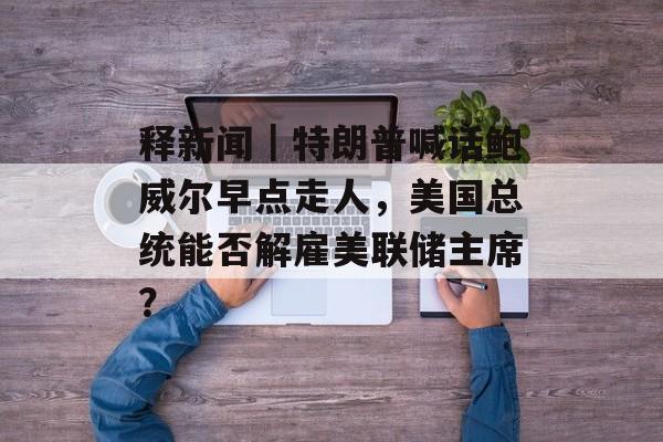 释新闻｜特朗普喊话鲍威尔早点走人，美国总统能否解雇美联储主席？-第1张图片-